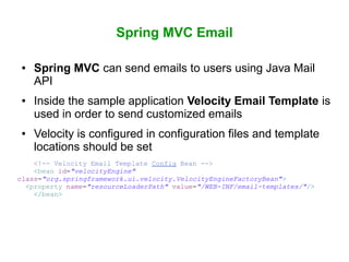 Spring MVC Email
● Spring MVC can send emails to users using Java Mail
API
● Inside the sample application Velocity Email Template is
used in order to send customized emails
● Velocity is configured in configuration files and template
locations should be set
<!-- Velocity Email Template Config Bean -->
<bean id="velocityEngine"
class="org.springframework.ui.velocity.VelocityEngineFactoryBean">
<property name="resourceLoaderPath" value="/WEB-INF/email-templates/"/>
</bean>
 
