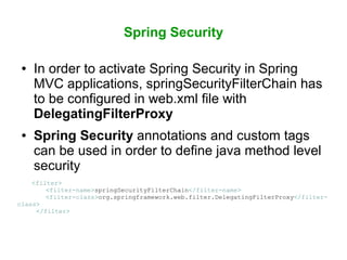 Spring Security
● In order to activate Spring Security in Spring
MVC applications, springSecurityFilterChain has
to be configured in web.xml file with
DelegatingFilterProxy
● Spring Security annotations and custom tags
can be used in order to define java method level
security
<filter>
<filter-name>springSecurityFilterChain</filter-name>
<filter-class>org.springframework.web.filter.DelegatingFilterProxy</filter-
class>
</filter>
 