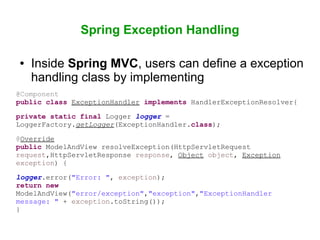 Spring Exception Handling
● Inside Spring MVC, users can define a exception
handling class by implementing
@Component
public class ExceptionHandler implements HandlerExceptionResolver{
private static final Logger logger =
LoggerFactory.getLogger(ExceptionHandler.class);
@Override
public ModelAndView resolveException(HttpServletRequest
request,HttpServletResponse response, Object object, Exception
exception) {
logger.error("Error: ", exception);
return new
ModelAndView("error/exception","exception","ExceptionHandler
message: " + exception.toString());
}
 