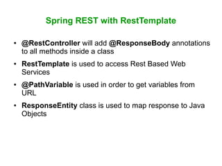 Spring REST with RestTemplate
● @RestController will add @ResponseBody annotations
to all methods inside a class
● RestTemplate is used to access Rest Based Web
Services
● @PathVariable is used in order to get variables from
URL
● ResponseEntity class is used to map response to Java
Objects
 