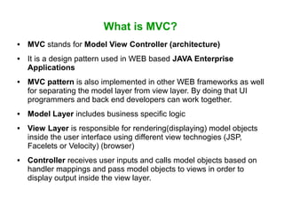 What is MVC?
 MVC stands for Model View Controller (architecture)
 It is a design pattern used in WEB based JAVA Enterprise
Applications
 MVC pattern is also implemented in other WEB frameworks as well
for separating the model layer from view layer. By doing that UI
programmers and back end developers can work together.
 Model Layer includes business specific logic
 View Layer is responsible for rendering(displaying) model objects
inside the user interface using different view technogies (JSP,
Facelets or Velocity) (browser)
 Controller receives user inputs and calls model objects based on
handler mappings and pass model objects to views in order to
display output inside the view layer.
 