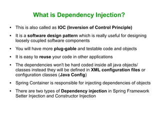 What is Dependency Injection?
 This is also called as IOC (Inversion of Control Principle)
 It is a software design pattern which is really useful for designing
loosely coupled software components
 You will have more plug-gable and testable code and objects
 It is easy to reuse your code in other applications
 The dependencies won't be hard coded inside all java objects/
classes instead they will be defined in XML configuration files or
configuration classes (Java Config)
 Spring Container is responsible for injecting dependencies of objects
 There are two types of Dependency injection in Spring Framework
Setter Injection and Constructor Injection
 