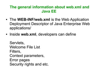 The general information about web.xml and
Java EE
 The WEB-INF/web.xml is the Web Application
Deployment Descriptor of Java Enterprise Web
applications/
 Inside web.xml, developers can define
Servlets,
Welcome File List
Filters,
Context parameters,
Error pages
Security rights and etc.
 