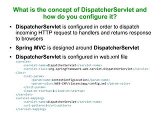 What is the concept of DispatcherServlet and
how do you configure it?
 DispatcherServlet is configured in order to dispatch
incoming HTTP request to handlers and returns response
to browsers
 Spring MVC is designed around DispatcherServlet
 DispatcherServlet is configured in web.xml file
<servlet>
<servlet-name>dispatcherServlet</servlet-name>
<servlet-class>org.springframework.web.servlet.DispatcherServlet</servlet-
class>
<init-param>
<param-name>contextConfigLocation</param-name>
<param-value>/WEB-INF/classes/mvc-config.xml</param-value>
</init-param>
<load-on-startup>1</load-on-startup>
</servlet>
<servlet-mapping>
<servlet-name>dispatcherServlet</servlet-name>
<url-pattern>/</url-pattern>
</servlet-mapping>
 