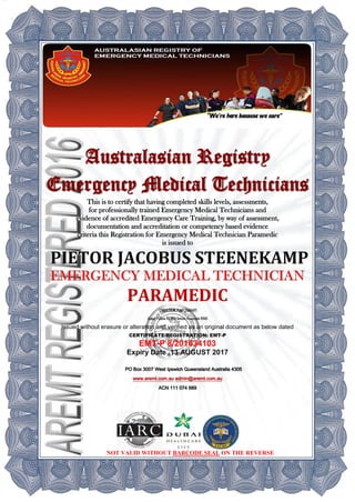 Australasian Registry
Emergency Medical Technicians
This is to certify that having completed skills levels, assessments,
for professionally trained Emergency Medical Technicians and
evidence of accredited Emergency Care Training, by way of assessment,
documentation and accreditation or competency based evidence
criteria this Registration for Emergency Medical Technician Paramedic
is issued to
PARAMEDIC
DIRECTOR RMP (ISRMP)
Assoc Fellow RCEMSenior Associate RMS
Issued without erasure or alteration and verified as an original document as below dated
CERTIFICATE/REGISTRATION: EMT-P
EMT-P 8/201634103
Expiry Date 13 AUGUST 2017
PO Box 3007 West Ipswich Queensland Australia 4305
www.aremt.com.au admin@aremt.com.au
ACN 111 074 689
NOT VALID WITHOUT BARCODE SEAL ON THE REVERSE
 