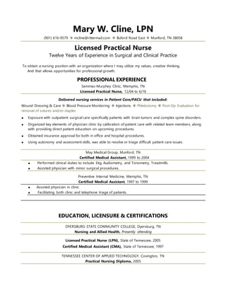 Mary W. Cline, LPN
(901) 616-9579  mcline@rittermail.com  Buford Road East  Munford, TN 38058
Licensed Practical Nurse
Twelve Years of Experience in Surgical and Clinical Practice
To obtain a nursing position with an organization where I may utilize my values, creative thinking,
And that allows opportunities for professional growth.
PROFESSIONAL EXPERIENCE
Semmes-Murphey Clinic, Memphis, TN
Licensed Practical Nurse, 12/04 to 6/16
Delivered nursing services in Patient Care/PACU that included:
Wound Dressing & Care  Blood Pressure Monitoring  Injections  Phlebotomy  Post-Op Evaluation for
removal of sutures and/or staples
 Exposure with outpatient surgical care specifically patients with brain tumors and complex spine disorders.
 Organized key elements of physician clinic by calibration of patient care with related team members, along
with providing direct patient education on upcoming procedures.
 Obtained insurance approval for both in office and hospital procedures.
 Using autonomy and assessment skills, was able to resolve or triage difficult patient care issues.
May Medical Group, Munford, TN
Certified Medical Assistant, 1999 to 2004
 Performed clinical duties to include Ekg, Audiometry, and Tonometry, Treadmills.
 Assisted physician with minor surgical procedures.
Preventive Internal Medicine, Memphis, TN
Certified Medical Assistant, 1997 to 1999
 Assisted physician in clinic
 Facilitating both clinic and telephone triage of patients.
EDUCATION, LICENSURE & CERTIFICATIONS
DYERSBURG STATE COMMUNITY COLLEGE, Dyersburg, TN
Nursing and Allied Health, Presently attending
Licensed Practical Nurse (LPN), State of Tennessee, 2005
Certified Medical Assistant (CMA), State of Tennessee, 1997
TENNESSEE CENTER OF APPLIED TECHNOLOGY, Covington, TN
Practical Nursing Diploma, 2005
 