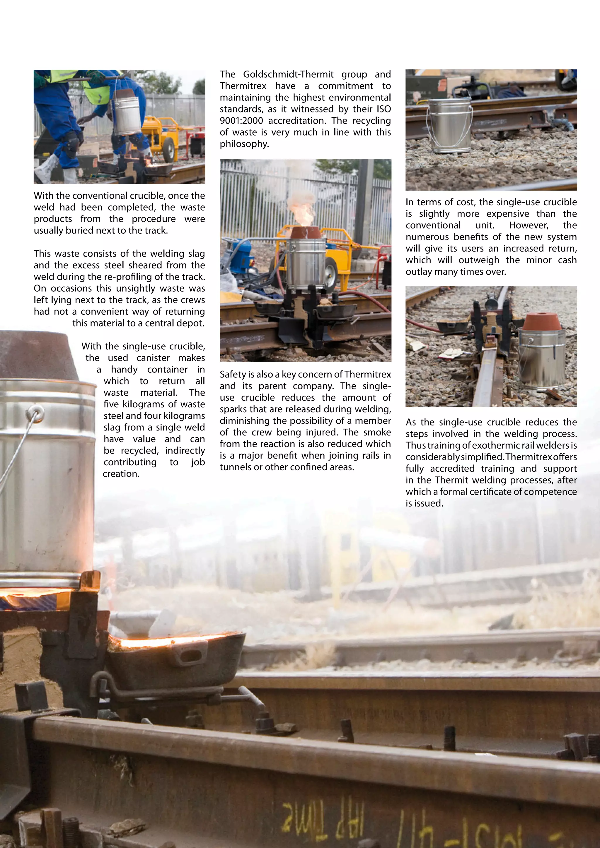 The Goldschmidt-Thermit group and
                                              Thermitrex have a commitment to
                                              maintaining the highest environmental
                                              standards, as it witnessed by their ISO
                                              9001:2000 accreditation. The recycling
                                              of waste is very much in line with this
                                              philosophy.




With the conventional crucible, once the
                                                                                           In terms of cost, the single-use crucible
weld had been completed, the waste
                                                                                           is slightly more expensive than the
products from the procedure were
                                                                                           conventional unit. However, the
usually buried next to the track.
                                                                                           numerous benefits of the new system
                                                                                           will give its users an increased return,
This waste consists of the welding slag
                                                                                           which will outweigh the minor cash
and the excess steel sheared from the
                                                                                           outlay many times over.
weld during the re-profiling of the track.
On occasions this unsightly waste was
left lying next to the track, as the crews
had not a convenient way of returning
          this material to a central depot.

           With the single-use crucible,
           the used canister makes
              a handy container in            Safety is also a key concern of Thermitrex
                which to return all           and its parent company. The single-
                waste material. The           use crucible reduces the amount of
                five kilograms of waste       sparks that are released during welding,
                steel and four kilograms      diminishing the possibility of a member      As the single-use crucible reduces the
                slag from a single weld       of the crew being injured. The smoke         steps involved in the welding process.
                have value and can            from the reaction is also reduced which      Thus training of exothermic rail welders is
                be recycled, indirectly       is a major benefit when joining rails in     considerably simplified. Thermitrex offers
                contributing to job           tunnels or other confined areas.             fully accredited training and support
               creation.
                                                                                           in the Thermit welding processes, after
                                                                                           which a formal certificate of competence
                                                                                           is issued.
 