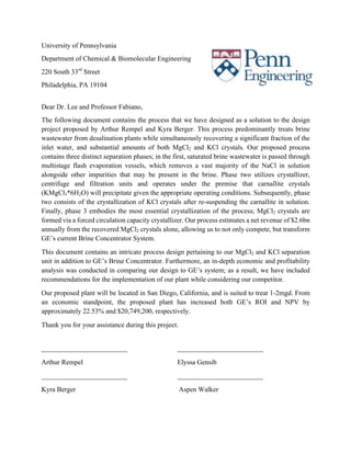 University of Pennsylvania
Department of Chemical & Biomolecular Engineering
220 South 33rd
Street
Philadelphia, PA 19104
Dear Dr. Lee and Professor Fabiano,
The following document contains the process that we have designed as a solution to the design
project proposed by Arthur Rempel and Kyra Berger. This process predominantly treats brine
wastewater from desalination plants while simultaneously recovering a significant fraction of the
inlet water, and substantial amounts of both MgCl2 and KCl crystals. Our proposed process
contains three distinct separation phases; in the first, saturated brine wastewater is passed through
multistage flash evaporation vessels, which removes a vast majority of the NaCl in solution
alongside other impurities that may be present in the brine. Phase two utilizes crystallizer,
centrifuge and filtration units and operates under the premise that carnallite crystals
(KMgCl3*6H2O) will precipitate given the appropriate operating conditions. Subsequently, phase
two consists of the crystallization of KCl crystals after re-suspending the carnallite in solution.
Finally, phase 3 embodies the most essential crystallization of the process; MgCl2 crystals are
formed via a forced circulation capacity crystallizer. Our process estimates a net revenue of $2.6bn
annually from the recovered MgCl2 crystals alone, allowing us to not only compete, but transform
GE’s current Brine Concentrator System.
This document contains an intricate process design pertaining to our MgCl2 and KCl separation
unit in addition to GE’s Brine Concentrator. Furthermore, an in-depth economic and profitability
analysis was conducted in comparing our design to GE’s system; as a result, we have included
recommendations for the implementation of our plant while considering our competitor.
Our proposed plant will be located in San Diego, California, and is suited to treat 1-2mgd. From
an economic standpoint, the proposed plant has increased both GE’s ROI and NPV by
approximately 22.53% and $20,749,200, respectively.
Thank you for your assistance during this project.
_________________________ _________________________
Arthur Rempel Elyssa Gensib
_________________________ _________________________
Kyra Berger Aspen Walker
 
