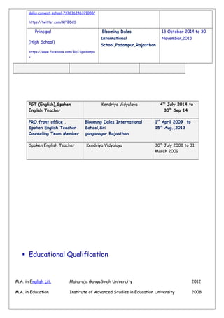dales-convent-school-737636246371050/
https://twitter.com/MYBDCS
Principal
(High School)
https://www.facebook.com/BDISpadampu
r
Blooming Dales
International
School,Padampur,Rajasthan
13 October 2014 to 30
November,2015
 Educational Qualification
M.A. in English Lit. Maharaja GangaSingh Univercity 2012
M.A. in Education Institute of Advanced Studies in Education University 2008
PGT (English),Spoken
English Teacher
Kendriya Vidyalaya 4th
July 2014 to
30th
Sep 14
PRO,front office ,
Spoken English Teacher
Counseling Team Member
Blooming Dales International
School,Sri
ganganagar,Rajasthan
1st
April 2009 to
15th
Aug.,2013
Spoken English Teacher Kendriya Vidyalaya 30th
July 2008 to 31
March 2009
 