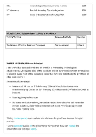 B.Ed. Shivalik College of Education,University of Jammu 2006
12th
Commerce Board of Secondary Education,Rajasthan 2002
10th
Board of Secondary Education,Rajasthan 2000
PROFESSIONAL DEVELOPMENT COURSE & WORKSHOP
Training/Workshop Company/Institute Duration
Workshop on EffectIve Classroom Techniques Pearson Longman 8 hours
WORKS UNDERTAKEN as a Principal
( The world has been ushered into an era that is witnessing technological
advancement. I, being the head of the institute, and an aware citizen want my students
to excel in every walk of life especially those that have the potentiality to give them an
edge over others. )
Some remarkable steps:-
• Introduced VR box on 5 th February 2016 at School after it was seen
commercially by Oculus on 21st
february 2016,Mcdonalds 29th
february 2016 at
Sweden.
• Running Google classroom
• No home work after school/particular subject hour class/no bell reminder
system in school/class with specific subject mood /working on personal
life/wide reading zone .
*Using contemporary approaches into students to give them intense thought
process
* using calendarevents in the synchronic way so that they can realize the
circumstances with real users.
 
