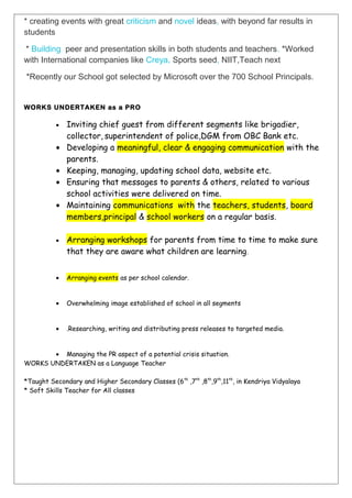 * creating events with great criticism and novel ideas, with beyond far results in
students
* Building peer and presentation skills in both students and teachers. *Worked
with International companies like Creya, Sports seed, NIIT,Teach next
*Recently our School got selected by Microsoft over the 700 School Principals.
WORKS UNDERTAKEN as a PRO
• Inviting chief guest from different segments like brigadier,
collector, superintendent of police,DGM from OBC Bank etc.
• Developing a meaningful, clear & engaging communication with the
parents.
• Keeping, managing, updating school data, website etc.
• Ensuring that messages to parents & others, related to various
school activities were delivered on time.
• Maintaining communications with the teachers, students, board
members,principal & school workers on a regular basis.
• Arranging workshops for parents from time to time to make sure
that they are aware what children are learning.
• Arranging events as per school calendar.
• Overwhelming image established of school in all segments
• .Researching, writing and distributing press releases to targeted media.
• Managing the PR aspect of a potential crisis situation.
WORKS UNDERTAKEN as a Language Teacher
*Taught Secondary and Higher Secondary Classes (6th
,7th
,8th
,9th
,11th
, in Kendriya Vidyalaya
* Soft Skills Teacher for All classes
 