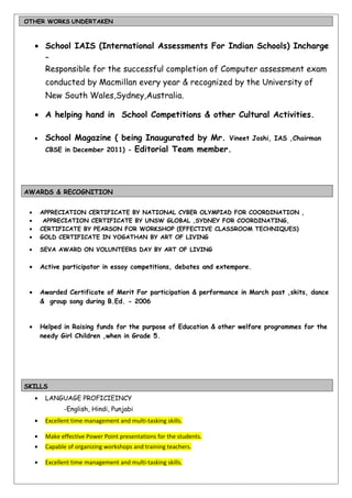 OTHER WORKS UNDERTAKEN
• School IAIS (International Assessments For Indian Schools) Incharge
–
Responsible for the successful completion of Computer assessment exam
conducted by Macmillan every year & recognized by the University of
New South Wales,Sydney,Australia.
• A helping hand in School Competitions & other Cultural Activities.
• School Magazine ( being Inaugurated by Mr. Vineet Joshi, IAS ,Chairman
CBSE in December 2011) - Editorial Team member.
AWARDS & RECOGNITION
• APPRECIATION CERTIFICATE BY NATIONAL CYBER OLYMPIAD FOR COORDINATION ,
• APPRECIATION CERTIFICATE BY UNSW GLOBAL ,SYDNEY FOR COORDINATING,
• CERTIFICATE BY PEARSON FOR WORKSHOP (EFFECTIVE CLASSROOM TECHNIQUES)
• GOLD CERTIFICATE IN YOGATHAN BY ART OF LIVING
• SEVA AWARD ON VOLUNTEERS DAY BY ART OF LIVING
• Active participator in essay competitions, debates and extempore.
• Awarded Certificate of Merit For participation & performance in March past ,skits, dance
& group song during B.Ed. - 2006
• Helped in Raising funds for the purpose of Education & other welfare programmes for the
needy Girl Children ,when in Grade 5.
SKILLS
• LANGUAGE PROFICIEINCY
-English, Hindi, Punjabi
• Excellent time management and multi-tasking skills.
• Make effective Power Point presentations for the students.
• Capable of organizing workshops and training teachers.
• Excellent time management and multi-tasking skills.
 