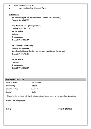 • COMPUTER PROFICIENCY
• -Microsoft office Word and Excel
References:
Ms Shobha Bagrecha (International Teacher ,Art of living )
Contact:9414093222
Mrs Meetu Sharma (Principal,BDIS)
Contact :9352701123
Mr P C Kishan
Collector
Sriganganagar
Contact:9414026627
Mr. Santosh Chalke (IPS)
Contact:9414948849
Mr. Mahesh Sharma (senior teacher and coordinator ,Rajasthan)
Contact:9414196101
Mr P C Kishan
Collector
Sriganganagar
Contact:9414026627
PERSONAL DETAILS
Date of Birth : 20.02.1984
Nationality : Indian
Marital Status : married
Gender : Male
I here by declare that all the details mentioned above are true to best of my knowledge.
PLACE: Sri Ganganagar
DATE: (Deepak Sharma)
 