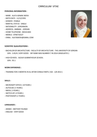CIRRICULUM VITAE 
PERSONAL INFORMATION : 
- NAME : ALA’A ADNAN SKERJI 
- BIRTH DATE : 11/12/1991 
- GENDER : FEMALE 
- MARITAL STATUS : SINGLE 
- NATIONALITY : JORDANION 
- ADDRESS : AMMAN - JORDAN 
- HOME TELEPHONE : 065521403 
- MOBILE : 0796716527 
- EMAIL : ALA’ASKERJI@GMAIL.COM 
SCIENTIFIC QUALIFICATIONS : 
- BACHELOR OF ARCHITECTURE - FACULTY OF ARCHITECTURE - THE UNIVERSITY OF JORDAN 
GPA : 3.45/4 ( VERY GOOD - MY RANK WAS NUMBER 7 IN 2014 GRADUATES ) 
- HIGH SCHOOL - ALDUR ALMANTHOUR SCHOOL 
GPA : 95.1 
WORK EXPERIENCE : 
- TRAINING FOR 2 MONTHS IN AL-BITAR CONSULTANTS ( 9/6 - 1/8 2013 ) 
SKILLS : 
- MICROSOFT OFFICE ( 10 YEARS ) 
- AUTOCAD ( 5 YEARS ) 
- MAYA ( 3 YEARS ) 
- SKETCH UP ( 4 YEARS ) 
- PHOTOSHOP ( 2 YEARS ) 
LANGUAGES : 
- ARABIC - MOTHER TOUNGE 
- ENGLISH - VERY GOOD 
 
