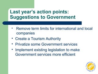 Last year’s action points:
Suggestions to Government
 Remove term limits for international and local
companies
 Create a Tourism Authority
 Privatize some Government services
 Implement existing legislation to make
Government services more efficient
 