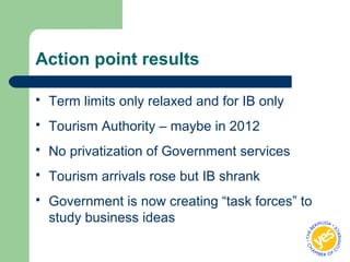 Action point results
 Term limits only relaxed and for IB only
 Tourism Authority – maybe in 2012
 No privatization of Government services
 Tourism arrivals rose but IB shrank
 Government is now creating “task forces” to
study business ideas
 