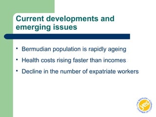 Current developments and
emerging issues
 Bermudian population is rapidly ageing
 Health costs rising faster than incomes
 Decline in the number of expatriate workers
 