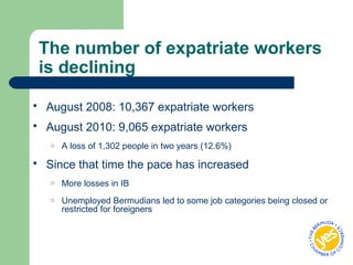The number of expatriate workers
is declining
 August 2008: 10,367 expatriate workers
 August 2010: 9,065 expatriate workers
o A loss of 1,302 people in two years (12.6%)
 Since that time the pace has increased
o More losses in IB
o Unemployed Bermudians led to some job categories being closed or
restricted for foreigners
 