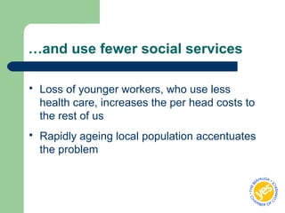 …and use fewer social services
 Loss of younger workers, who use less
health care, increases the per head costs to
the rest of us
 Rapidly ageing local population accentuates
the problem
 