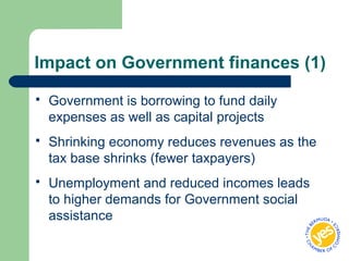 Impact on Government finances (1)
 Government is borrowing to fund daily
expenses as well as capital projects
 Shrinking economy reduces revenues as the
tax base shrinks (fewer taxpayers)
 Unemployment and reduced incomes leads
to higher demands for Government social
assistance
 