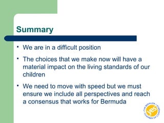 Summary
 We are in a difficult position
 The choices that we make now will have a
material impact on the living standards of our
children
 We need to move with speed but we must
ensure we include all perspectives and reach
a consensus that works for Bermuda
 