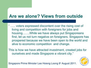Are we alone? Views from outside
“ ….. voters expressed discontent over the rising cost of
living and competition with foreigners for jobs and
housing…….While we have always put Singaporeans
first, let us not turn negative on foreigners. Singapore has
prospered because we have been open to the world and
alive to economic competition and change.
This is how we have attracted investment, created jobs for
ourselves and made Singapore a vibrant city.”
Singapore Prime Minister Lee Hsieng Loong 8th
August 2011.
 