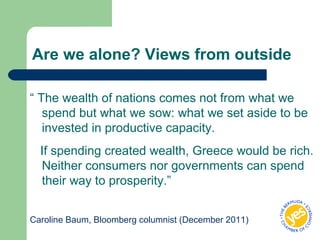Are we alone? Views from outside
“ The wealth of nations comes not from what we
spend but what we sow: what we set aside to be
invested in productive capacity.
If spending created wealth, Greece would be rich.
Neither consumers nor governments can spend
their way to prosperity.”
Caroline Baum, Bloomberg columnist (December 2011)
 