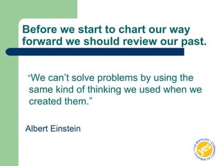 Before we start to chart our way
forward we should review our past.
“We can’t solve problems by using the
same kind of thinking we used when we
created them.”
Albert Einstein
 