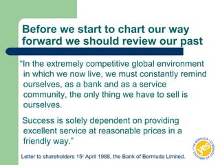 Before we start to chart our way
forward we should review our past
“In the extremely competitive global environment
in which we now live, we must constantly remind
ourselves, as a bank and as a service
community, the only thing we have to sell is
ourselves.
Success is solely dependent on providing
excellent service at reasonable prices in a
friendly way.”
Letter to shareholders 15th
April 1988, the Bank of Bermuda Limited.
 