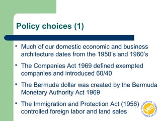 Policy choices (1)
 Much of our domestic economic and business
architecture dates from the 1950’s and 1960’s
 The Companies Act 1969 defined exempted
companies and introduced 60/40
 The Bermuda dollar was created by the Bermuda
Monetary Authority Act 1969
 The Immigration and Protection Act (1956)
controlled foreign labor and land sales
 