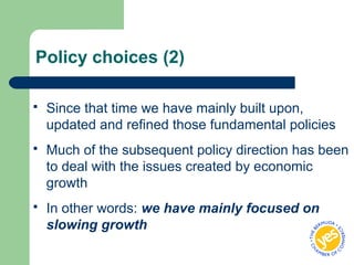 Policy choices (2)
 Since that time we have mainly built upon,
updated and refined those fundamental policies
 Much of the subsequent policy direction has been
to deal with the issues created by economic
growth
 In other words: we have mainly focused on
slowing growth
 