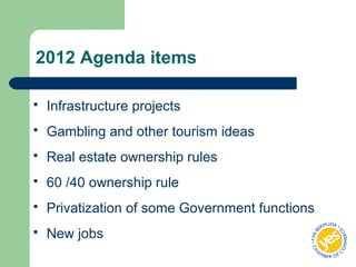 2012 Agenda items
 Infrastructure projects
 Gambling and other tourism ideas
 Real estate ownership rules
 60 /40 ownership rule
 Privatization of some Government functions
 New jobs
 
