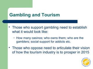 Gambling and Tourism
 Those who support gambling need to establish
what it would look like:
o How many casinos; who owns them; who are the
gamblers; social support for addicts etc.
 Those who oppose need to articulate their vision
of how the tourism industry is to prosper in 2015
 