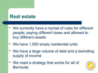 Real estate
 We currently have a myriad of rules for different
people; paying different taxes and allowed to
buy different assets
 We have 1,500 empty residential units
 We have a large volume of debt and a dwindling
supply of income
 We need a strategy that works for all of
Bermuda
 