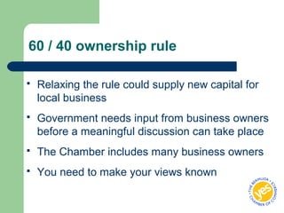 60 / 40 ownership rule
 Relaxing the rule could supply new capital for
local business
 Government needs input from business owners
before a meaningful discussion can take place
 The Chamber includes many business owners
 You need to make your views known
 
