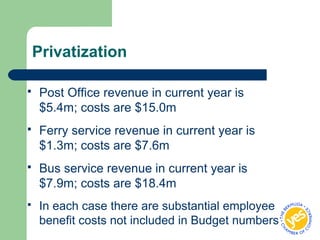 Privatization
 Post Office revenue in current year is
$5.4m; costs are $15.0m
 Ferry service revenue in current year is
$1.3m; costs are $7.6m
 Bus service revenue in current year is
$7.9m; costs are $18.4m
 In each case there are substantial employee
benefit costs not included in Budget numbers
 