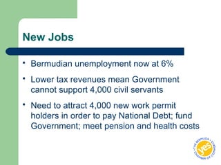 New Jobs
 Bermudian unemployment now at 6%
 Lower tax revenues mean Government
cannot support 4,000 civil servants
 Need to attract 4,000 new work permit
holders in order to pay National Debt; fund
Government; meet pension and health costs
 