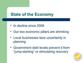 State of the Economy
 In decline since 2008
 Our two economic pillars are shrinking
 Local businesses face uncertainty in
planning
 Government debt levels prevent it from
“jump-starting” or stimulating recovery
 