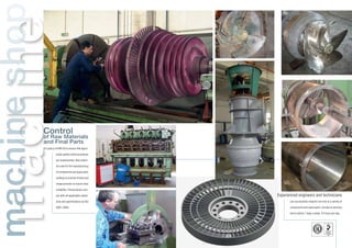 machinemachineshop
Control
of Raw Materials
and Final Parts
It is policy of KIMI SA to ensure that appro-
priate quality control procedures
are implemented. Raw materi-
als used for the manufacturing
of components and spare parts
undergo to a series of tests and
measurements to ensure their
suitability. Final products com-
ply with all applicable stand-
ards and specifications by ISO
9001:2000.
Experienced engineers and technicians
can successfully respond not only to a variety of
components and spare parts, but also to services
and to advice 7 days a week, 24 hours per day.
 