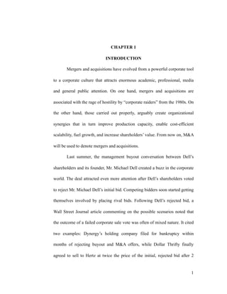 CHAPTER 1
INTRODUCTION
Mergers and acquisitions have evolved from a powerful corporate tool
to a corporate culture that attracts enormous academic, professional, media
and general public attention. On one hand, mergers and acquisitions are
associated with the rage of hostility by “corporate raiders” from the 1980s. On
the other hand, those carried out properly, arguably create organizational
synergies that in turn improve production capacity, enable cost-efficient
scalability, fuel growth, and increase shareholders’ value. From now on, M&A
will be used to denote mergers and acquisitions.
Last summer, the management buyout conversation between Dell’s
shareholders and its founder, Mr. Michael Dell created a buzz in the corporate
world. The deal attracted even more attention after Dell’s shareholders voted
to reject Mr. Michael Dell’s initial bid. Competing bidders soon started getting
themselves involved by placing rival bids. Following Dell’s rejected bid, a
Wall Street Journal article commenting on the possible scenarios noted that
the outcome of a failed corporate sale vote was often of mixed nature. It cited
two examples: Dynergy’s holding company filed for bankruptcy within
months of rejecting buyout and M&A offers, while Dollar Thrifty finally
agreed to sell to Hertz at twice the price of the initial, rejected bid after 2
'1
 