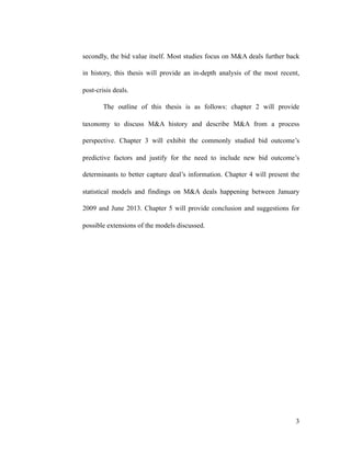 secondly, the bid value itself. Most studies focus on M&A deals further back
in history, this thesis will provide an in-depth analysis of the most recent,
post-crisis deals.
The outline of this thesis is as follows: chapter 2 will provide
taxonomy to discuss M&A history and describe M&A from a process
perspective. Chapter 3 will exhibit the commonly studied bid outcome’s
predictive factors and justify for the need to include new bid outcome’s
determinants to better capture deal’s information. Chapter 4 will present the
statistical models and findings on M&A deals happening between January
2009 and June 2013. Chapter 5 will provide conclusion and suggestions for
possible extensions of the models discussed.
'3
 