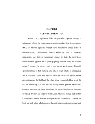 CHAPTER 2
A CLOSER LOOK AT M&A
Manne (1965) argues that M&A are powerful corporate strategy to
gain control of both the corporate entity and the market. Since its emergence,
M&A has become a prolific research topic that attracts a large influx of
multidisciplinary contributions. Studies within the field of industrial
organization and strategic management attempt to study the motivations
behind different types of M&A, quantify synergy between firms, and evaluate
mergers’ success via merged entity’s post-merger performance. Financial
economists look at deal multiples and rely on stock returns to characterize
M&A, calculate gains and develop arbitrage strategies. Game theory
economists study the likelihood that a firm would become a bidding target, the
success probability of a bid, and the bidding/auction process. Meanwhile,
corporate governance scholars investigate the interactions between corporate
ownership structure and takeover defense, and the classic agency problem that
is conflicts of interest between management and shareholders. Last but not
least, law and policy scholars assess the antitrust connotations in merger and
'4
 