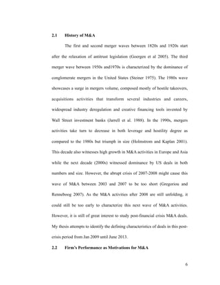2.1 History of M&A
The first and second merger waves between 1820s and 1920s start
after the relaxation of antitrust legislation (Goergen et al 2005). The third
merger wave between 1950s and1970s is characterized by the dominance of
conglomerate mergers in the United States (Steiner 1975). The 1980s wave
showcases a surge in mergers volume, composed mostly of hostile takeovers,
acquisitions activities that transform several industries and careers,
widespread industry deregulation and creative financing tools invented by
Wall Street investment banks (Jarrell et al. 1988). In the 1990s, mergers
activities take turn to decrease in both leverage and hostility degree as
compared to the 1980s but triumph in size (Holmstrom and Kaplan 2001).
This decade also witnesses high growth in M&A activities in Europe and Asia
while the next decade (2000s) witnessed dominance by US deals in both
numbers and size. However, the abrupt crisis of 2007-2008 might cause this
wave of M&A between 2003 and 2007 to be too short (Gregoriou and
Renneboog 2007). As the M&A activities after 2008 are still unfolding, it
could still be too early to characterize this next wave of M&A activities.
However, it is still of great interest to study post-financial crisis M&A deals.
My thesis attempts to identify the defining characteristics of deals in this post-
crisis period from Jan 2009 until June 2013.
2.2 Firm’s Performance as Motivations for M&A
'6
 