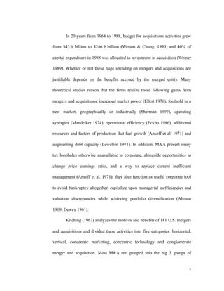 In 20 years from 1968 to 1988, budget for acquisitions activities grew
from $43.6 billion to $246.9 billion (Weston & Chung, 1990) and 40% of
capital expenditure in 1988 was allocated to investment in acquisition (Weiner
1989). Whether or not these huge spending on mergers and acquisitions are
justifiable depends on the benefits accrued by the merged entity. Many
theoretical studies reason that the firms realize these following gains from
mergers and acquisitions: increased market power (Ellert 1976), foothold in a
new market, geographically or industrially (Sherman 1997), operating
synergies (Mandelker 1974), operational efficiency (Eckbo 1986), additional
resources and factors of production that fuel growth (Ansoff et al. 1971) and
augmenting debt capacity (Lewellen 1971). In addition, M&A present many
tax loopholes otherwise unavailable to corporate, alongside opportunities to
change price earnings ratio, and a way to replace current inefficient
management (Ansoff et al. 1971); they also function as useful corporate tool
to avoid bankruptcy altogether, capitalize upon managerial inefficiencies and
valuation discrepancies while achieving portfolio diversification (Altman
1968, Dewey 1961).
Kitching (1967) analyzes the motives and benefits of 181 U.S. mergers
and acquisitions and divided these activities into five categories: horizontal,
vertical, concentric marketing, concentric technology and conglomerate
merger and acquisition. Most M&A are grouped into the big 3 groups of
'7
 