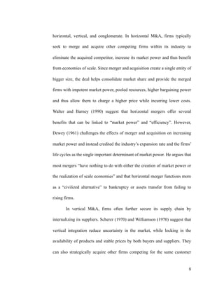 horizontal, vertical, and conglomerate. In horizontal M&A, firms typically
seek to merge and acquire other competing firms within its industry to
eliminate the acquired competitor, increase its market power and thus benefit
from economies of scale. Since merger and acquisition create a single entity of
bigger size, the deal helps consolidate market share and provide the merged
firms with impotent market power, pooled resources, higher bargaining power
and thus allow them to charge a higher price while incurring lower costs.
Walter and Barney (1990) suggest that horizontal mergers offer several
benefits that can be linked to “market power” and “efficiency”. However,
Dewey (1961) challenges the effects of merger and acquisition on increasing
market power and instead credited the industry’s expansion rate and the firms’
life cycles as the single important determinant of market power. He argues that
most mergers “have nothing to do with either the creation of market power or
the realization of scale economies” and that horizontal merger functions more
as a “civilized alternative” to bankruptcy or assets transfer from failing to
rising firms.
In vertical M&A, firms often further secure its supply chain by
internalizing its suppliers. Scherer (1970) and Williamson (1970) suggest that
vertical integration reduce uncertainty in the market, while locking in the
availability of products and stable prices by both buyers and suppliers. They
can also strategically acquire other firms competing for the same customer
'8
 