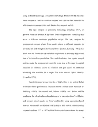 using different technology (concentric marketing). Steiner (1975) classifies
these mergers as “market extension mergers” and cited the four industries in
which most mergers exert this goal: dairies, beer, cement, and oil.
The next category is concentric technology (Kitching 1967), or
product extension (Steiner 1975) where firms using the same technology but
serve a different customer population merge. The last category is
conglomerate merger, where firms acquire others in different industries to
diversify risk and strengthen their competitive position. Kitching (1967) also
noted that the failure rate of concentric acquisitions is relatively high while
that of horizontal mergers is low. Since debt is cheaper than equity, merged
entities under the conglomerate umbrella were able to leverage its capital
structure of combined assets as collateral and gain access to additional
borrowing not available to a single firm with smaller capital capacity
(Lewellen 1971).
Despite the many argued benefits of M&A, there is not a silver bullet
to increase firms’ performance since data shows a mixed result. Research by
Goldberg (1983), Ravenscraft and Scherer (1987), and Steiner (1975)
emphasize the role of enhanced market power in increasing firms’ well-being
and present mixed results on firms’ profitability using accounting-based
metrics. Ravenscraft and Scherer (1987) analyze data on U.S. manufacturing
corporations from 1957 to 1977 and find that acquired corporations fare worse
'9
 