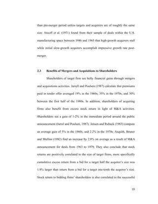 than pre-merger period unless targets and acquirers are of roughly the same
size. Ansoff et al. (1971) found from their sample of deals within the U.S.
manufacturing space between 1946 and 1965 that high-growth acquirers stall
while initial slow-growth acquirers accomplish impressive growth rate post-
merger.
2.3 Benefits of Mergers and Acquisitions to Shareholders
Shareholders of target firm see hefty financial gains through mergers
and acquisitions activities. Jarrell and Poulsen (1987) calculate that premiums
paid in tender offer averaged 19% in the 1960s, 35% in the 1970s, and 30%
between the first half of the 1980s. In addition, shareholders of acquiring
firms also benefit from excess stock return in light of M&A activities.
Shareholders see a gain of 1-2% in the immediate period around the public
announcement (Jarrel and Poulsen, 1987). Jensen and Ruback (1983) compute
an average gain of 5% in the 1960s, and 2.2% in the 1970s. Asquith, Bruner
and Mullins (1982) find an increase by 2.8% on average as a result of M&A
announcement for deals from 1963 to 1979. They also conclude that stock
returns are positively correlated to the size of target firms, more specifically
cumulative excess return from a bid for a target half the acquirer’s size was
1.8% larger than return from a bid for a target one-tenth the acquirer’s size.
Stock return to bidding firms’ shareholders is also correlated to the successful
'10
 
