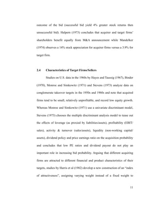 outcome of the bid (successful bid yield 4% greater stock returns then
unsuccessful bid). Halpern (1973) concludes that acquirer and target firms’
shareholders benefit equally from M&A announcement while Mandelker
(1974) observes a 14% stock appreciation for acquirer firms versus a 3.9% for
target firm.
2.4 Characteristics of Target Firms/Sellers
Studies on U.S. data in the 1960s by Hayes and Taussig (1967), Binder
(1970), Monroe and Simkowitz (1971) and Stevens (1973) analyze data on
conglomerate takeover targets in the 1950s and 1960s and note that acquired
firms tend to be small, relatively unprofitable, and record low equity growth.
Whereas Monroe and Simkowitz (1971) use a univariate discriminant model,
Stevens (1973) chooses the multiple discriminant analysis model to tease out
the effects of leverage (as proxied by liabilities/assets), profitability (EBIT/
sales), activity & turnover (sales/assets), liquidity (non-working capital/
assets), dividend policy and price earnings ratio on the acquisition probability
and concludes that low PE ratios and dividend payout do not play an
important role in increasing bid probability. Arguing that different acquiring
firms are attracted to different financial and product characteristics of their
targets, studies by Harris et al (1982) develop a new construction of an “index
of attractiveness”, assigning varying weight instead of a fixed weight to
'11
 