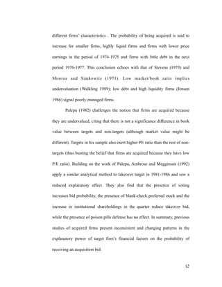 different firms’ characteristics . The probability of being acquired is said to
increase for smaller firms, highly liquid firms and firms with lower price
earnings in the period of 1974-1975 and firms with little debt in the next
period 1976-1977. This conclusion echoes with that of Stevens (1973) and
Monroe and Simkowitz (1971). Low market/book ratio implies
undervaluation (Walkling 1989); low debt and high liquidity firms (Jensen
1986) signal poorly managed firms.
Palepu (1982) challenges the notion that firms are acquired because
they are undervalued, citing that there is not a significance difference in book
value between targets and non-targets (although market value might be
different). Targets in his sample also exert higher PE ratio than the rest of non-
targets (thus busting the belief that firms are acquired because they have low
P/E ratio). Building on the work of Palepu, Ambrose and Megginson (1992)
apply a similar analytical method to takeover target in 1981-1986 and saw a
reduced explanatory effect. They also find that the presence of voting
increases bid probability, the presence of blank-check preferred stock and the
increase in institutional shareholdings in the quarter reduce takeover bid,
while the presence of poison pills defense has no effect. In summary, previous
studies of acquired firms present inconsistent and changing patterns in the
explanatory power of target firm’s financial factors on the probability of
receiving an acquisition bid.
'12
 