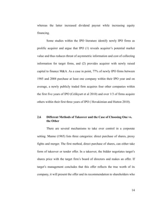 whereas the latter increased dividend payout while increasing equity
financing.
Some studies within the IPO literature identify newly IPO firms as
prolific acquirer and argue that IPO (1) reveals acquirer’s potential market
value and thus reduces threat of asymmetric information and cost of collecting
information for target firms, and (2) provides acquirer with newly raised
capital to finance M&A. As a case in point, 77% of newly IPO firms between
1985 and 2004 purchase at least one company within their IPO year and on
average, a newly publicly traded firm acquires four other companies within
the first five years of IPO (Celikyurt et al 2010) and over 1/3 of firms acquire
others within their first three years of IPO ( Hovakimian and Hutton 2010).
2.6 Different Methods of Takeover and the Case of Choosing One vs.
the Other
There are several mechanisms to take over control in a corporate
setting. Manne (1965) lists three categories: direct purchase of shares, proxy
fights and merger. The first method, direct purchase of shares, can either take
form of takeover or tender offer. In a takeover, the bidder negotiates target’s
shares price with the target firm’s board of directors and makes an offer. If
target’s management concludes that this offer reflects the true worth of its
company, it will present the offer and its recommendation to shareholders who
'14
 